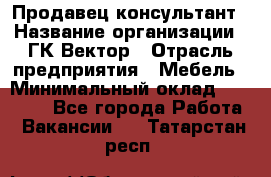 Продавец-консультант › Название организации ­ ГК Вектор › Отрасль предприятия ­ Мебель › Минимальный оклад ­ 15 000 - Все города Работа » Вакансии   . Татарстан респ.